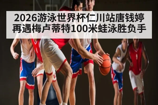 2026游泳世界杯仁川站唐钱婷再遇梅卢蒂特100米蛙泳胜负手