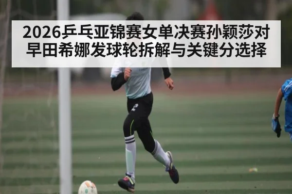 2026乒乓亚锦赛女单决赛孙颖莎对早田希娜发球轮拆解与关键分选择